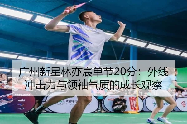 广州新星林亦宸单节20分：外线冲击力与领袖气质的成长观察